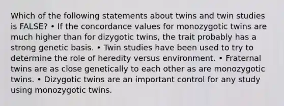 Which of the following statements about twins and twin studies is FALSE? • If the concordance values for monozygotic twins are much higher than for dizygotic twins, the trait probably has a strong genetic basis. • Twin studies have been used to try to determine the role of heredity versus environment. • Fraternal twins are as close genetically to each other as are monozygotic twins. • Dizygotic twins are an important control for any study using monozygotic twins.