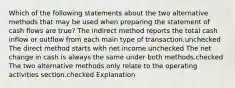 Which of the following statements about the two alternative methods that may be used when preparing the statement of cash flows are true? The indirect method reports the total cash inflow or outflow from each main type of transaction.unchecked The direct method starts with net income.unchecked The net change in cash is always the same under both methods.checked The two alternative methods only relate to the operating activities section.checked Explanation