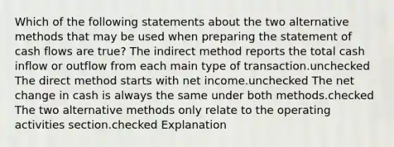 Which of the following statements about the two alternative methods that may be used when preparing the statement of cash flows are true? The indirect method reports the total cash inflow or outflow from each main type of transaction.unchecked The direct method starts with net income.unchecked The net change in cash is always the same under both methods.checked The two alternative methods only relate to the operating activities section.checked Explanation