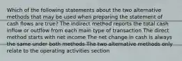 Which of the following statements about the two alternative methods that may be used when preparing the statement of cash flows are true? The indirect method reports the total cash inflow or outflow from each main type of transaction The direct method starts with net income The net change in cash is always the same under both methods The two alternative methods only relate to the operating activities section