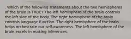 . Which of the following statements about the two hemispheres of the brain is TRUE? The left hemisphere of the brain controls the left side of the body. The right hemisphere of the brain controls language function. The right hemisphere of the brain helps orchestrate our self-awareness. The left hemisphere of the brain excels in making inferences.