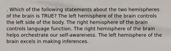 . Which of the following statements about the two hemispheres of the brain is TRUE? The left hemisphere of the brain controls the left side of the body. The right hemisphere of the brain controls language function. The right hemisphere of the brain helps orchestrate our self-awareness. The left hemisphere of the brain excels in making inferences.