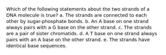 Which of the following statements about the two strands of a DNA molecule is true? a. The strands are connected to each other by sugar-phosphate bonds. b. An A base on one strand always pairs with a G base on the other strand. c. The strands are a pair of sister chromatids. d. A T base on one strand always pairs with an A base on the other strand. e. The strands have identical base sequences.