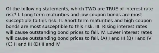 Of the following statements, which TWO are TRUE of interest rate risk? I. Long term maturities and low coupon bonds are most susceptible to this risk. II. Short term maturities and high coupon bonds are most susceptible to this risk. III. Rising interest rates will cause outstanding bond prices to fall. IV. Lower interest rates will cause outstanding bond prices to fall. (A) I and III (B) I and IV (C) II and III (D) II and IV