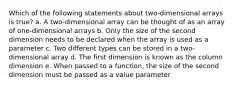 Which of the following statements about two-dimensional arrays is true? a. A two-dimensional array can be thought of as an array of one-dimensional arrays b. Only the size of the second dimension needs to be declared when the array is used as a parameter c. Two different types can be stored in a two-dimensional array d. The first dimension is known as the column dimension e. When passed to a function, the size of the second dimension must be passed as a value parameter