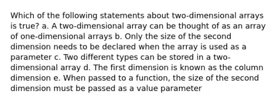 Which of the following statements about two-dimensional arrays is true? a. A two-dimensional array can be thought of as an array of one-dimensional arrays b. Only the size of the second dimension needs to be declared when the array is used as a parameter c. Two different types can be stored in a two-dimensional array d. The first dimension is known as the column dimension e. When passed to a function, the size of the second dimension must be passed as a value parameter