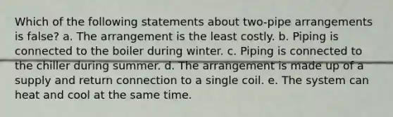 Which of the following statements about two-pipe arrangements is false? a. The arrangement is the least costly. b. Piping is connected to the boiler during winter. c. Piping is connected to the chiller during summer. d. The arrangement is made up of a supply and return connection to a single coil. e. The system can heat and cool at the same time.