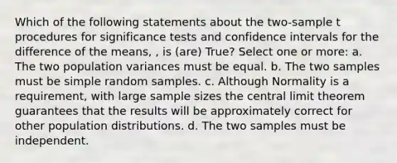 Which of the following statements about the two-sample t procedures for significance tests and confidence intervals for the difference of the means, , is (are) True? Select one or more: a. The two population variances must be equal. b. The two samples must be simple random samples. c. Although Normality is a requirement, with large sample sizes the central limit theorem guarantees that the results will be approximately correct for other population distributions. d. The two samples must be independent.