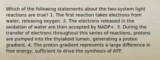 Which of the following statements about the two-system light reactions are true? 1. The first reaction takes electrons from water, releasing oxygen. 2. The electrons released in the oxidation of water are then accepted by NADP+. 3. During the transfer of electrons throughout this series of reactions, protons are pumped into the thylakoid lumen, generating a proton gradient. 4. The proton gradient represents a large difference in free energy, sufficient to drive the synthesis of ATP.