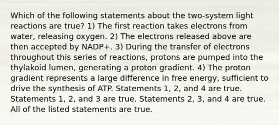 Which of the following statements about the two-system <a href='https://www.questionai.com/knowledge/kSUoWrrvoC-light-reactions' class='anchor-knowledge'>light reactions</a> are true? 1) The first reaction takes electrons from water, releasing oxygen. 2) The electrons released above are then accepted by NADP+. 3) During the transfer of electrons throughout this series of reactions, protons are pumped into the thylakoid lumen, generating a proton gradient. 4) The proton gradient represents a large difference in free energy, sufficient to drive the synthesis of ATP. Statements 1, 2, and 4 are true. Statements 1, 2, and 3 are true. Statements 2, 3, and 4 are true. All of the listed statements are true.