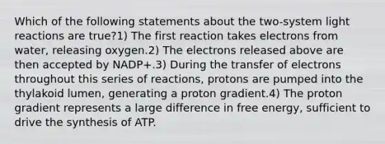 Which of the following statements about the two-system <a href='https://www.questionai.com/knowledge/kSUoWrrvoC-light-reactions' class='anchor-knowledge'>light reactions</a> are true?1) The first reaction takes electrons from water, releasing oxygen.2) The electrons released above are then accepted by NADP+.3) During the transfer of electrons throughout this series of reactions, protons are pumped into the thylakoid lumen, generating a proton gradient.4) The proton gradient represents a large difference in free energy, sufficient to drive the synthesis of ATP.