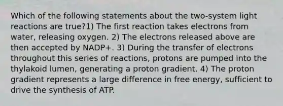 Which of the following statements about the two-system light reactions are true?1) The first reaction takes electrons from water, releasing oxygen. 2) The electrons released above are then accepted by NADP+. 3) During the transfer of electrons throughout this series of reactions, protons are pumped into the thylakoid lumen, generating a proton gradient. 4) The proton gradient represents a large difference in free energy, sufficient to drive the synthesis of ATP.