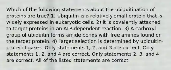 Which of the following statements about the ubiquitination of proteins are true? 1) Ubiquitin is a relatively small protein that is widely expressed in eukaryotic cells. 2) It is covalently attached to target proteins in an ATP-dependent reaction. 3) A carboxyl group of ubiquitin forms amide bonds with free amines found on the target protein. 4) Target selection is determined by ubiquitin-protein ligases. Only statements 1, 2, and 3 are correct. Only statements 1, 2, and 4 are correct. Only statements 2, 3, and 4 are correct. All of the listed statements are correct.