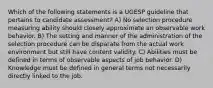 Which of the following statements is a UGESP guideline that pertains to candidate assessment? A) No selection procedure measuring ability should closely approximate an observable work behavior. B) The setting and manner of the administration of the selection procedure can be disparate from the actual work environment but still have content validity. C) Abilities must be defined in terms of observable aspects of job behavior. D) Knowledge must be defined in general terms not necessarily directly linked to the job.