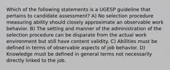 Which of the following statements is a UGESP guideline that pertains to candidate assessment? A) No selection procedure measuring ability should closely approximate an observable work behavior. B) The setting and manner of the administration of the selection procedure can be disparate from the actual work environment but still have content validity. C) Abilities must be defined in terms of observable aspects of job behavior. D) Knowledge must be defined in general terms not necessarily directly linked to the job.