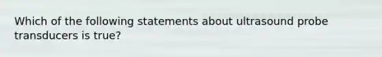 Which of the following statements about ultrasound probe transducers is true?