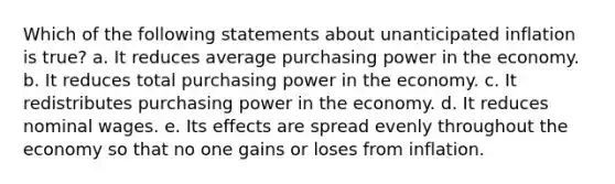 Which of the following statements about unanticipated inflation is true? a. It reduces average purchasing power in the economy. b. It reduces total purchasing power in the economy. c. It redistributes purchasing power in the economy. d. It reduces nominal wages. e. Its effects are spread evenly throughout the economy so that no one gains or loses from inflation.