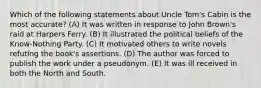 Which of the following statements about Uncle Tom's Cabin is the most accurate? (A) It was written in response to John Brown's raid at Harpers Ferry. (B) It illustrated the political beliefs of the Know-Nothing Party. (C) It motivated others to write novels refuting the book's assertions. (D) The author was forced to publish the work under a pseudonym. (E) It was ill received in both the North and South.