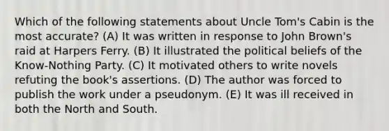 Which of the following statements about Uncle Tom's Cabin is the most accurate? (A) It was written in response to John Brown's raid at Harpers Ferry. (B) It illustrated the political beliefs of the Know-Nothing Party. (C) It motivated others to write novels refuting the book's assertions. (D) The author was forced to publish the work under a pseudonym. (E) It was ill received in both the North and South.