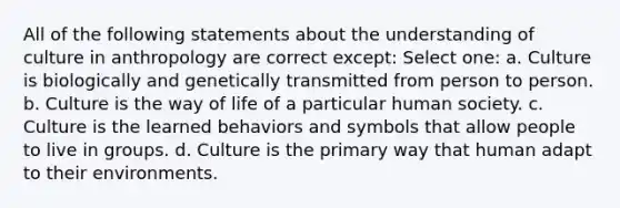 All of the following statements about the understanding of culture in anthropology are correct except: Select one: a. Culture is biologically and genetically transmitted from person to person. b. Culture is the way of life of a particular human society. c. Culture is the learned behaviors and symbols that allow people to live in groups. d. Culture is the primary way that human adapt to their environments.