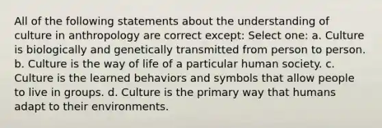 All of the following statements about the understanding of culture in anthropology are correct except: Select one: a. Culture is biologically and genetically transmitted from person to person. b. Culture is the way of life of a particular human society. c. Culture is the learned behaviors and symbols that allow people to live in groups. d. Culture is the primary way that humans adapt to their environments.