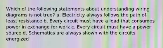 Which of the following statements about understanding wiring diagrams is not true? a. Electricity always follows the path of least resistance b. Every circuit must have a load that consumes power in exchange for work c. Every circuit must have a power source d. Schematics are always shown with the circuits energized