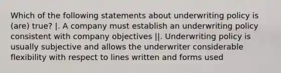 Which of the following statements about underwriting policy is (are) true? |. A company must establish an underwriting policy consistent with company objectives ||. Underwriting policy is usually subjective and allows the underwriter considerable flexibility with respect to lines written and forms used