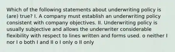 Which of the following statements about underwriting policy is (are) true? I. A company must establish an underwriting policy consistent with company objectives. II. Underwriting policy is usually subjective and allows the underwriter considerable flexibility with respect to lines written and forms used. o neither I nor I o both I and II o I only o II only