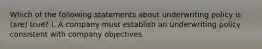 Which of the following statements about underwriting policy is (are) true? I. A company must establish an underwriting policy consistent with company objectives.