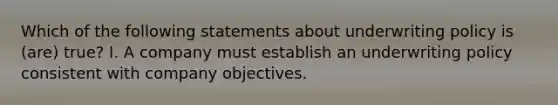 Which of the following statements about underwriting policy is (are) true? I. A company must establish an underwriting policy consistent with company objectives.