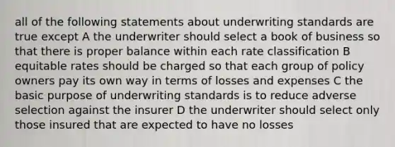 all of the following statements about underwriting standards are true except A the underwriter should select a book of business so that there is proper balance within each rate classification B equitable rates should be charged so that each group of policy owners pay its own way in terms of losses and expenses C the basic purpose of underwriting standards is to reduce adverse selection against the insurer D the underwriter should select only those insured that are expected to have no losses