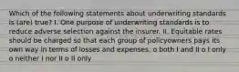 Which of the following statements about underwriting standards is (are) true? I. One purpose of underwriting standards is to reduce adverse selection against the insurer. II. Equitable rates should be charged so that each group of policyowners pays its own way in terms of losses and expenses. o both I and II o I only o neither I nor II o II only