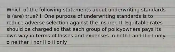 Which of the following statements about underwriting standards is (are) true? I. One purpose of underwriting standards is to reduce adverse selection against the insurer. II. Equitable rates should be charged so that each group of policyowners pays its own way in terms of losses and expenses. o both I and II o I only o neither I nor II o II only