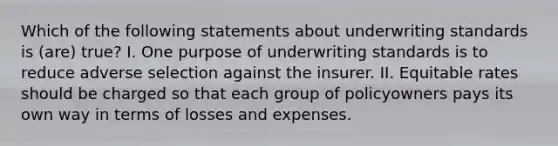 Which of the following statements about underwriting standards is (are) true? I. One purpose of underwriting standards is to reduce adverse selection against the insurer. II. Equitable rates should be charged so that each group of policyowners pays its own way in terms of losses and expenses.