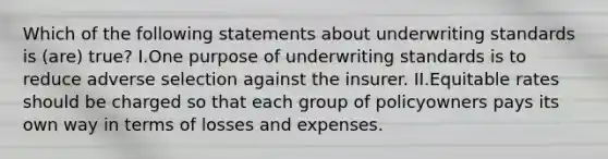 Which of the following statements about underwriting standards is (are) true? I.One purpose of underwriting standards is to reduce adverse selection against the insurer. II.Equitable rates should be charged so that each group of policyowners pays its own way in terms of losses and expenses.