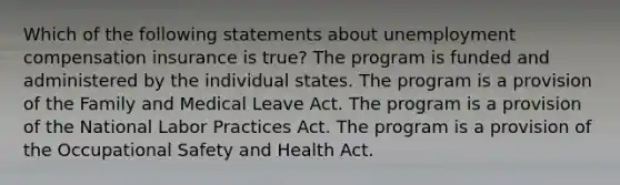 Which of the following statements about unemployment compensation insurance is true? The program is funded and administered by the individual states. The program is a provision of the Family and Medical Leave Act. The program is a provision of the National Labor Practices Act. The program is a provision of the Occupational Safety and Health Act.