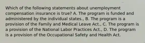 Which of the following statements about unemployment compensation insurance is true? A. The program is funded and administered by the individual states., B. The program is a provision of the Family and Medical Leave Act., C. The program is a provision of the National Labor Practices Act., D. The program is a provision of the Occupational Safety and Health Act.