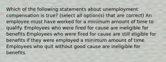 Which of the following statements about unemployment compensation is true? (select all option(s) that are correct) An employee must have worked for a minimum amount of time to qualify. Employees who were fired for cause are ineligible for benefits Employees who were fired for cause are still eligible for benefits if they were employed a minimum amount of time. Employees who quit without good cause are ineligible for benefits.