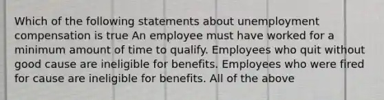 Which of the following statements about unemployment compensation is true An employee must have worked for a minimum amount of time to qualify. Employees who quit without good cause are ineligible for benefits. Employees who were fired for cause are ineligible for benefits. All of the above