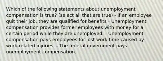 Which of the following statements about unemployment compensation is true? (select all that are true) - If an employee quit their job, they are qualified for benefits - Unemployment compensation provides former employees with money for a certain period while they are unemployed. - Unemployment compensation pays employees for lost work time caused by work-related injuries. - The federal government pays unemployment compensation.