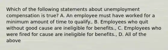 Which of the following statements about unemployment compensation is true? A. An employee must have worked for a minimum amount of time to qualify., B. Employees who quit without good cause are ineligible for benefits., C. Employees who were fired for cause are ineligible for benefits., D. All of the above