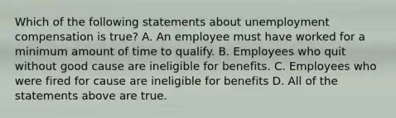 Which of the following statements about unemployment compensation is true? A. An employee must have worked for a minimum amount of time to qualify. B. Employees who quit without good cause are ineligible for benefits. C. Employees who were fired for cause are ineligible for benefits D. All of the statements above are true.