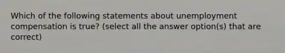 Which of the following statements about unemployment compensation is true? (select all the answer option(s) that are correct)