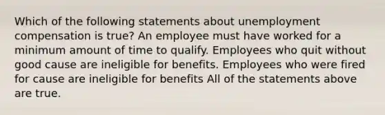 Which of the following statements about unemployment compensation is true? An employee must have worked for a minimum amount of time to qualify. Employees who quit without good cause are ineligible for benefits. Employees who were fired for cause are ineligible for benefits All of the statements above are true.