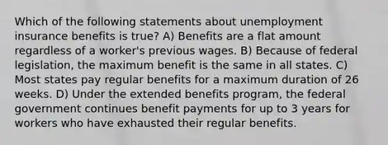 Which of the following statements about unemployment insurance benefits is true? A) Benefits are a flat amount regardless of a worker's previous wages. B) Because of federal legislation, the maximum benefit is the same in all states. C) Most states pay regular benefits for a maximum duration of 26 weeks. D) Under the extended benefits program, the federal government continues benefit payments for up to 3 years for workers who have exhausted their regular benefits.