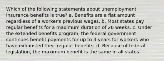 Which of the following statements about unemployment insurance benefits is true? a. Benefits are a flat amount regardless of a worker's previous wages. b. Most states pay regular benefits for a maximum duration of 26 weeks. c. Under the extended benefits program, the federal government continues benefit payments for up to 3 years for workers who have exhausted their regular benefits. d. Because of federal legislation, the maximum benefit is the same in all states.