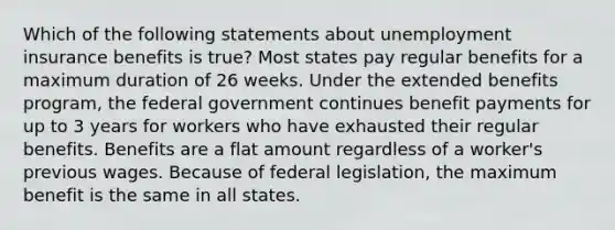 Which of the following statements about unemployment insurance benefits is true? Most states pay regular benefits for a maximum duration of 26 weeks. Under the extended benefits program, the federal government continues benefit payments for up to 3 years for workers who have exhausted their regular benefits. Benefits are a flat amount regardless of a worker's previous wages. Because of federal legislation, the maximum benefit is the same in all states.