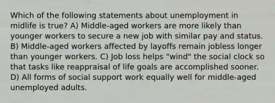 Which of the following statements about unemployment in midlife is true? A) Middle-aged workers are more likely than younger workers to secure a new job with similar pay and status. B) Middle-aged workers affected by layoffs remain jobless longer than younger workers. C) Job loss helps "wind" the social clock so that tasks like reappraisal of life goals are accomplished sooner. D) All forms of social support work equally well for middle-aged unemployed adults.