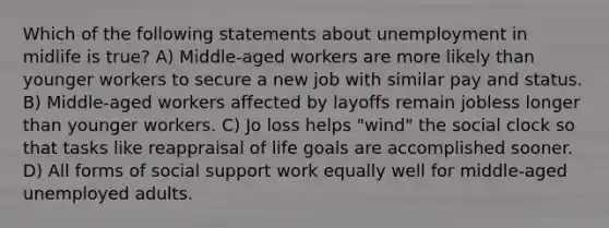 Which of the following statements about unemployment in midlife is true? A) Middle-aged workers are more likely than younger workers to secure a new job with similar pay and status. B) Middle-aged workers affected by layoffs remain jobless longer than younger workers. C) Jo loss helps "wind" the social clock so that tasks like reappraisal of life goals are accomplished sooner. D) All forms of social support work equally well for middle-aged unemployed adults.