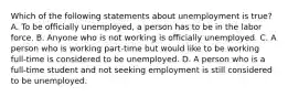 Which of the following statements about unemployment is true? A. To be oﬃcially unemployed, a person has to be in the labor force. B. Anyone who is not working is oﬃcially unemployed. C. A person who is working part-time but would like to be working full-time is considered to be unemployed. D. A person who is a full-time student and not seeking employment is still considered to be unemployed.